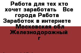 Работа для тех кто хочет заработать - Все города Работа » Заработок в интернете   . Московская обл.,Железнодорожный г.